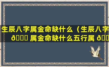 生辰八字属金命缺什么（生辰八字 🐘 属金命缺什么五行属 🌹 性）